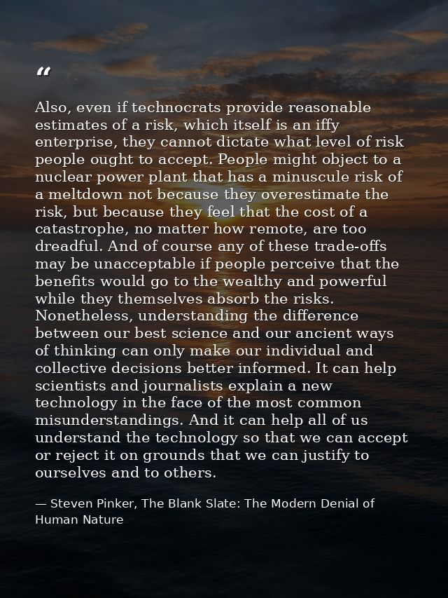 Also, even if technocrats provide reasonable estimates of a risk, which itself is an iffy enterprise, they cannot dictat — Steven Pinker, The Blank Slate: The Modern Denial of Human Nature