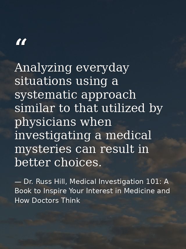 Analyzing everyday situations using a systematic approach similar to that utilized by physicians when investigating a me — Dr. Russ Hill, Medical Investigation 101: A Book to Inspire Your Interest in Medicine and How Doctors Think