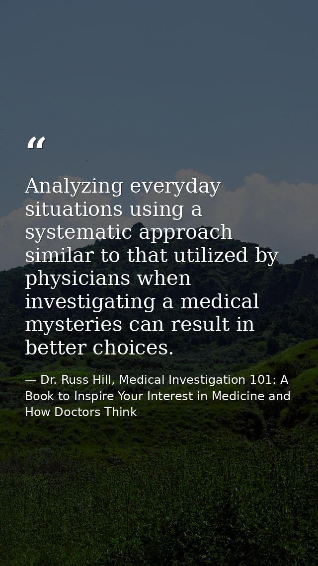 Analyzing everyday situations using a systematic approach similar to that utilized by physicians when investigating a me — Dr. Russ Hill, Medical Investigation 101: A Book to Inspire Your Interest in Medicine and How Doctors Think