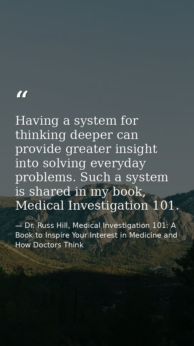 Having a system for thinking deeper can provide greater insight into solving everyday problems. Such a system is shared  — Dr. Russ Hill, Medical Investigation 101: A Book to Inspire Your Interest in Medicine and How Doctors Think