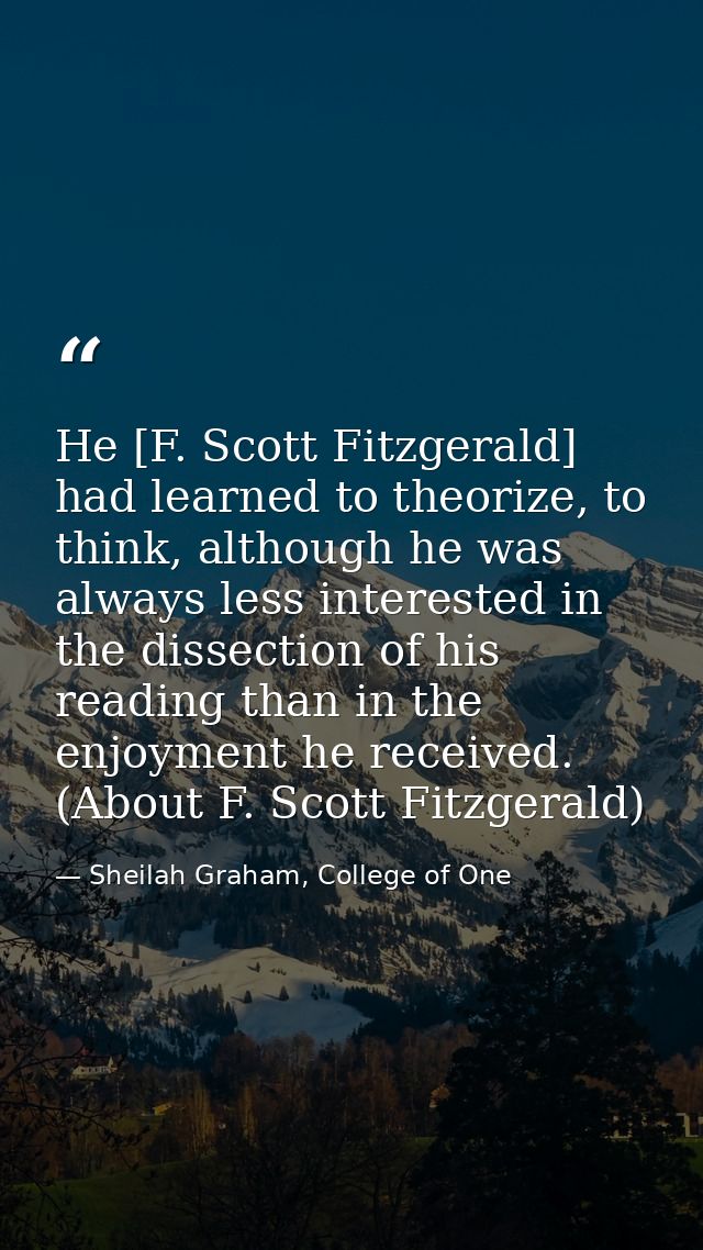 He [F. Scott Fitzgerald] had learned to theorize, to think, although he was always less interested in the dissection of  — Sheilah Graham, College of One