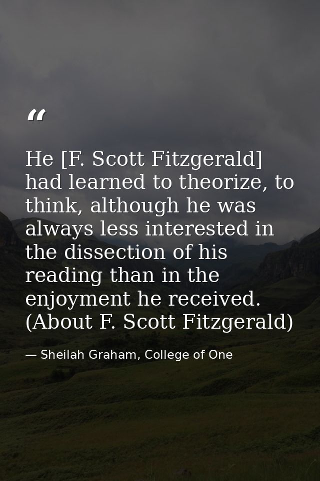 He [F. Scott Fitzgerald] had learned to theorize, to think, although he was always less interested in the dissection of  — Sheilah Graham, College of One