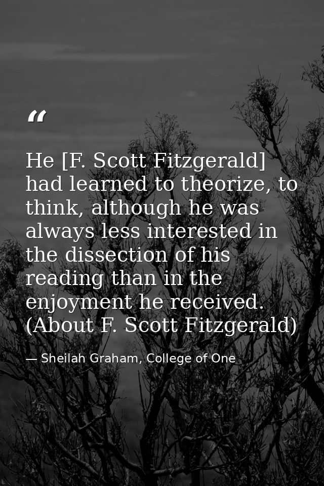 He [F. Scott Fitzgerald] had learned to theorize, to think, although he was always less interested in the dissection of  — Sheilah Graham, College of One