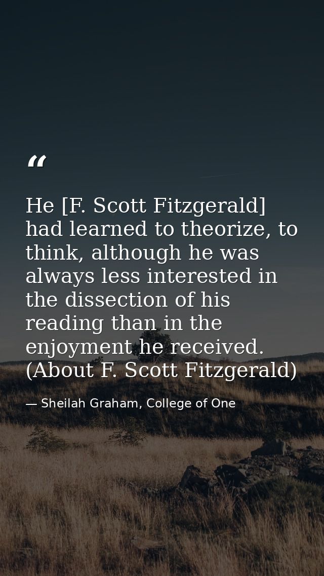 He [F. Scott Fitzgerald] had learned to theorize, to think, although he was always less interested in the dissection of  — Sheilah Graham, College of One