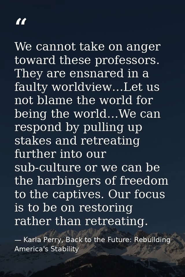 We cannot take on anger toward these professors. They are ensnared in a faulty worldview…Let us not blame the world for  — Karla Perry, Back to the Future: Rebuilding America's Stability