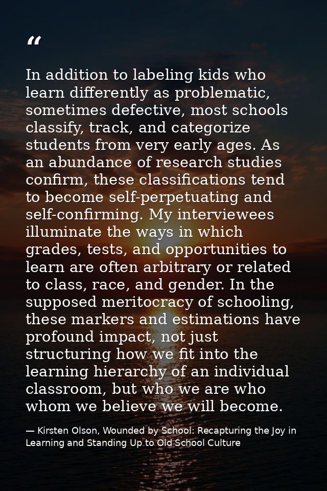 In addition to labeling kids who learn differently as problematic, sometimes defective, most schools classify, track, an — Kirsten Olson, Wounded by School: Recapturing the Joy in Learning and Standing Up to Old School Culture