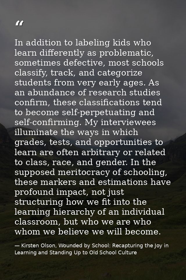 In addition to labeling kids who learn differently as problematic, sometimes defective, most schools classify, track, an — Kirsten Olson, Wounded by School: Recapturing the Joy in Learning and Standing Up to Old School Culture