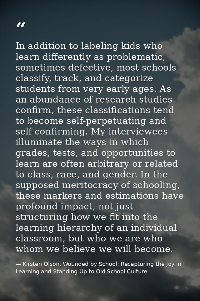In addition to labeling kids who learn differently as problematic, sometimes defective, most schools classify, track, an — Kirsten Olson, Wounded by School: Recapturing the Joy in Learning and Standing Up to Old School Culture