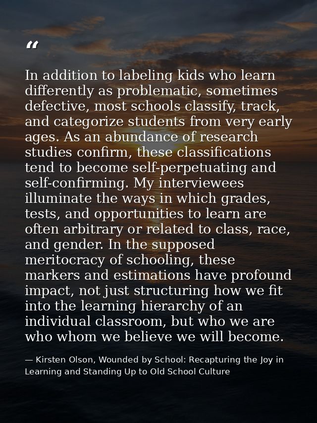 In addition to labeling kids who learn differently as problematic, sometimes defective, most schools classify, track, an — Kirsten Olson, Wounded by School: Recapturing the Joy in Learning and Standing Up to Old School Culture
