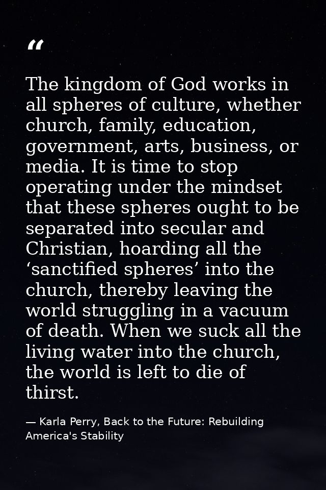 The kingdom of God works in all spheres of culture, whether church, family, education, government, arts, business, or me — Karla Perry, Back to the Future: Rebuilding America's Stability