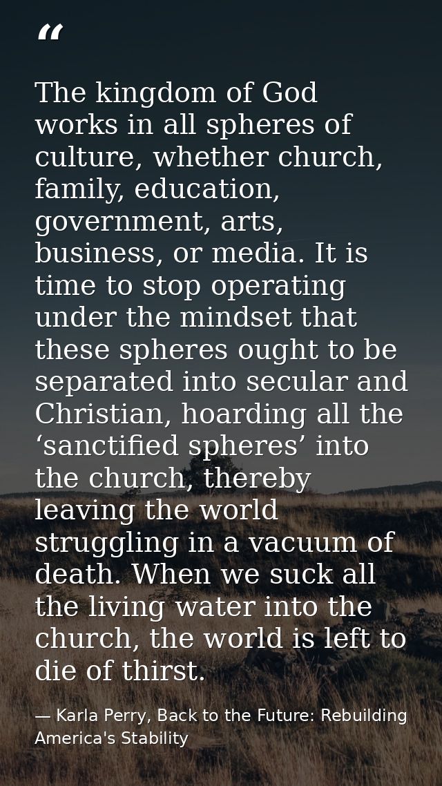 The kingdom of God works in all spheres of culture, whether church, family, education, government, arts, business, or me — Karla Perry, Back to the Future: Rebuilding America's Stability