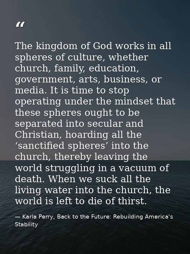 The kingdom of God works in all spheres of culture, whether church, family, education, government, arts, business, or me — Karla Perry, Back to the Future: Rebuilding America's Stability