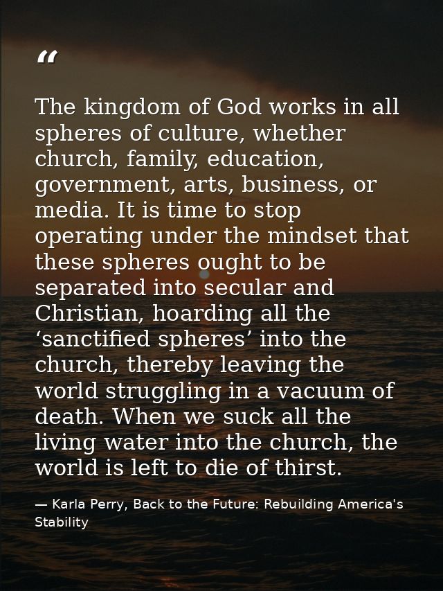 The kingdom of God works in all spheres of culture, whether church, family, education, government, arts, business, or me — Karla Perry, Back to the Future: Rebuilding America's Stability
