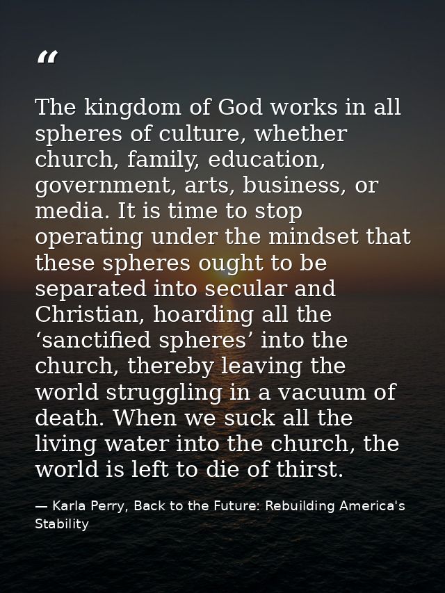 The kingdom of God works in all spheres of culture, whether church, family, education, government, arts, business, or me — Karla Perry, Back to the Future: Rebuilding America's Stability