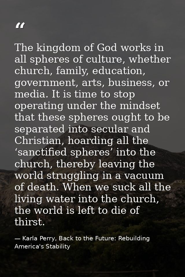 The kingdom of God works in all spheres of culture, whether church, family, education, government, arts, business, or me — Karla Perry, Back to the Future: Rebuilding America's Stability