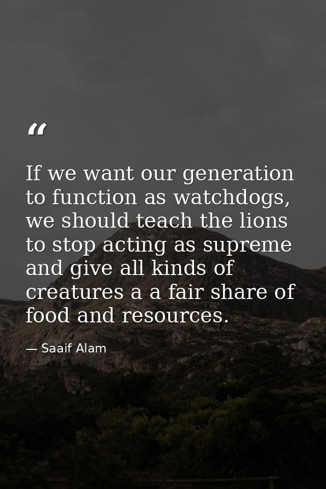 If we want our generation to function as watchdogs, we should teach the lions to stop acting as supreme and give all kin — Saaif Alam