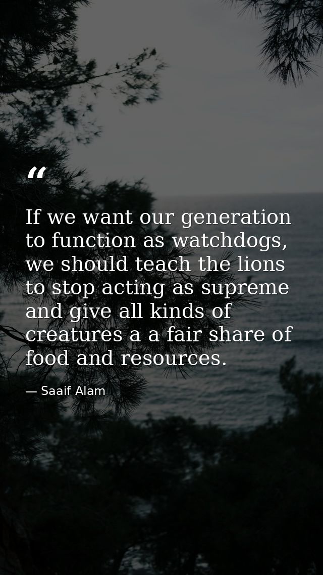 If we want our generation to function as watchdogs, we should teach the lions to stop acting as supreme and give all kin — Saaif Alam