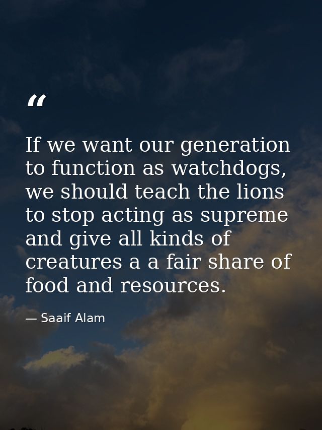 If we want our generation to function as watchdogs, we should teach the lions to stop acting as supreme and give all kin — Saaif Alam