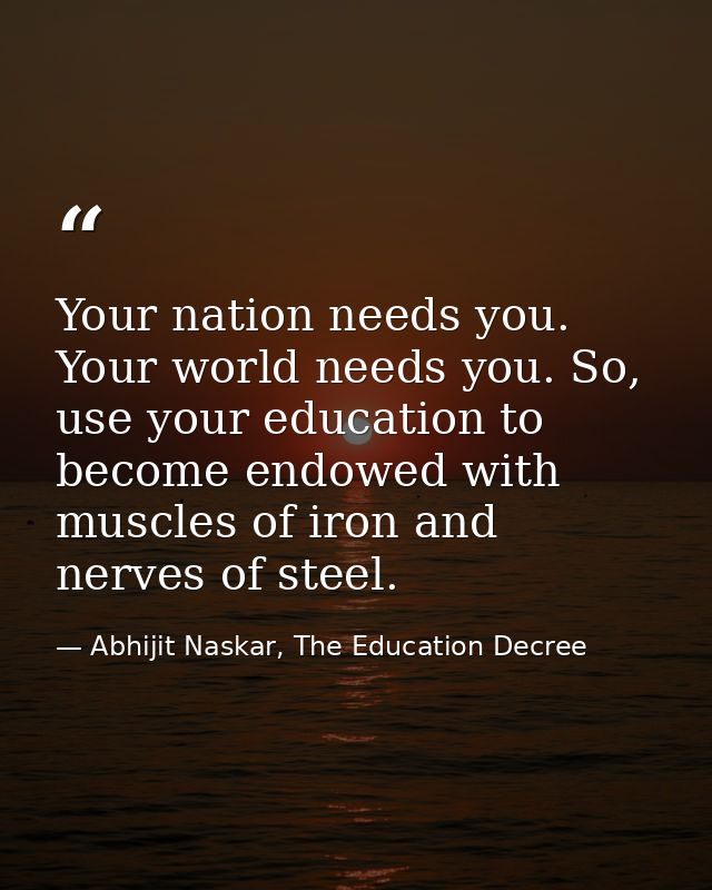 Your nation needs you. Your world needs you. So, use your education to become endowed with muscles of iron and nerves of — Abhijit Naskar, The Education Decree