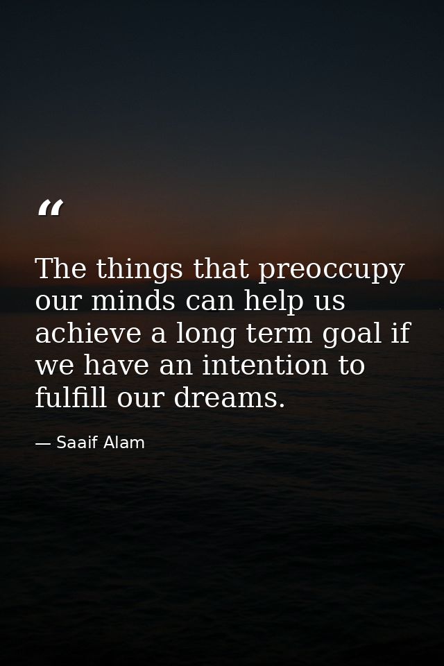 The things that preoccupy our minds can help us achieve a long term goal if we have an intention to fulfill our dreams. — Saaif Alam