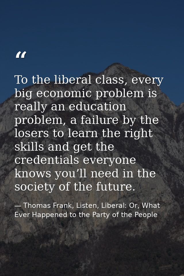 To the liberal class, every big economic problem is really an education problem, a failure by the losers to learn the ri — Thomas Frank, Listen, Liberal: Or, What Ever Happened to the Party of the People