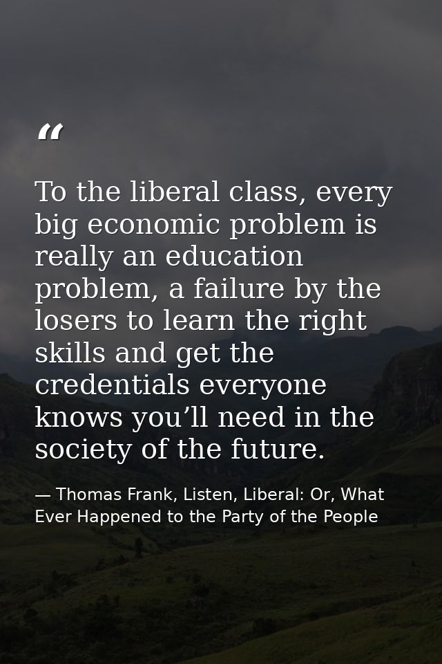 To the liberal class, every big economic problem is really an education problem, a failure by the losers to learn the ri — Thomas Frank, Listen, Liberal: Or, What Ever Happened to the Party of the People