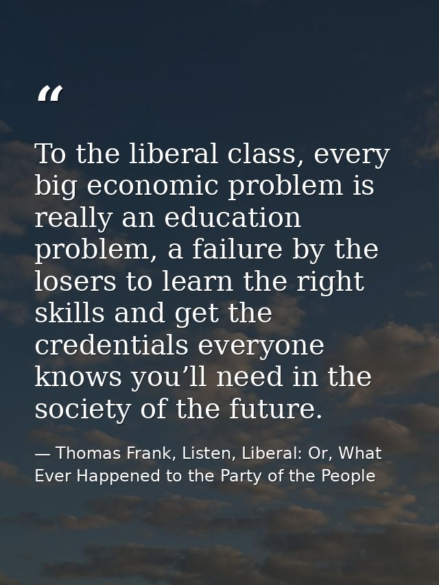 To the liberal class, every big economic problem is really an education problem, a failure by the losers to learn the ri — Thomas Frank, Listen, Liberal: Or, What Ever Happened to the Party of the People