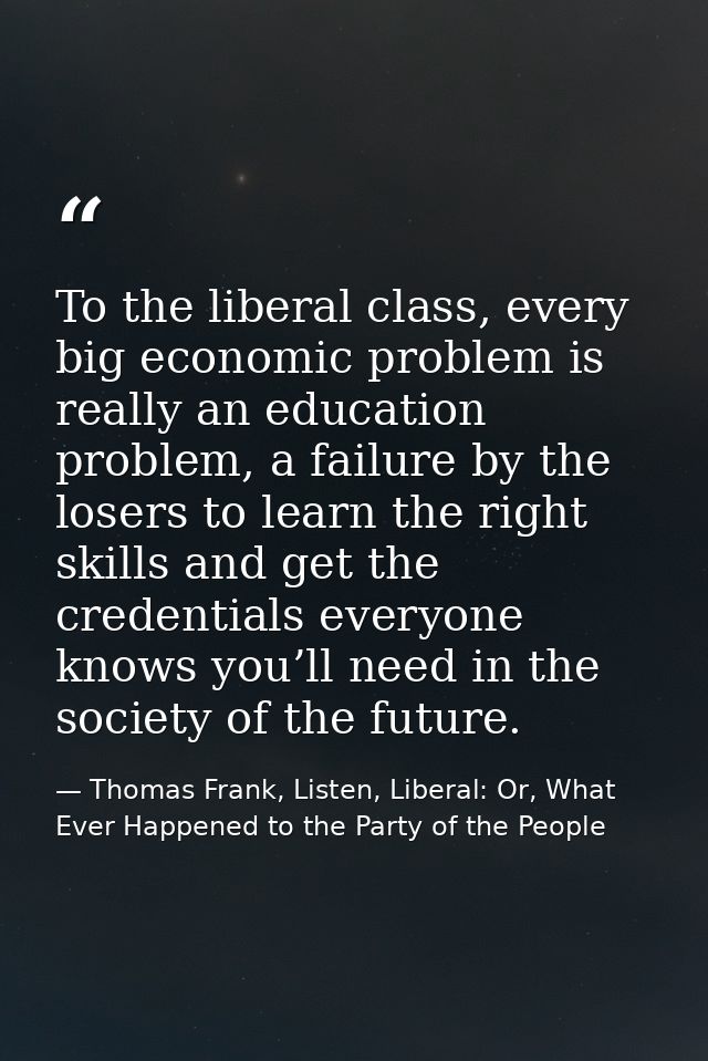 To the liberal class, every big economic problem is really an education problem, a failure by the losers to learn the ri — Thomas Frank, Listen, Liberal: Or, What Ever Happened to the Party of the People