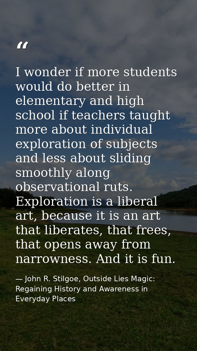 I wonder if more students would do better in elementary and high school if teachers taught more about individual explora — John R. Stilgoe, Outside Lies Magic: Regaining History and Awareness in Everyday Places