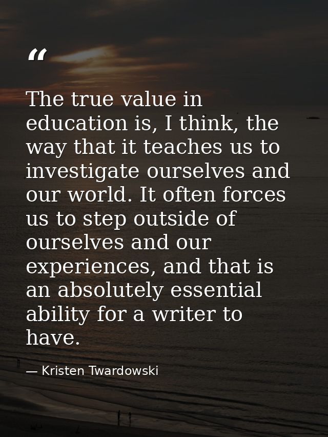 The true value in education is, I think, the way that it teaches us to investigate ourselves and our world. It often for — Kristen Twardowski