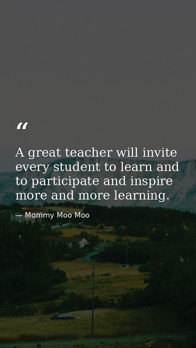 A great teacher will invite every student to learn and to participate and inspire more and more learning. — Mommy Moo Moo