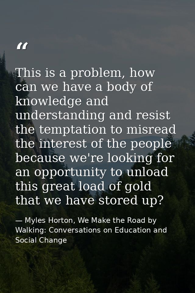 This is a problem, how can we have a body of knowledge and understanding and resist the temptation to misread the intere — Myles Horton, We Make the Road by Walking: Conversations on Education and Social Change
