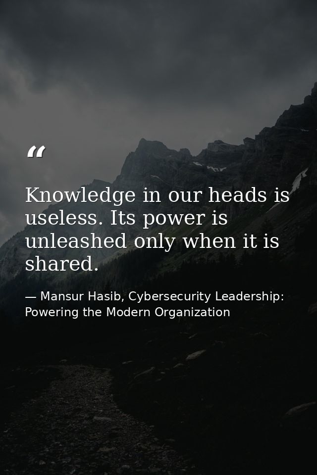Knowledge in our heads is useless. Its power is unleashed only when it is shared. — Mansur Hasib, Cybersecurity Leadership: Powering the Modern Organization