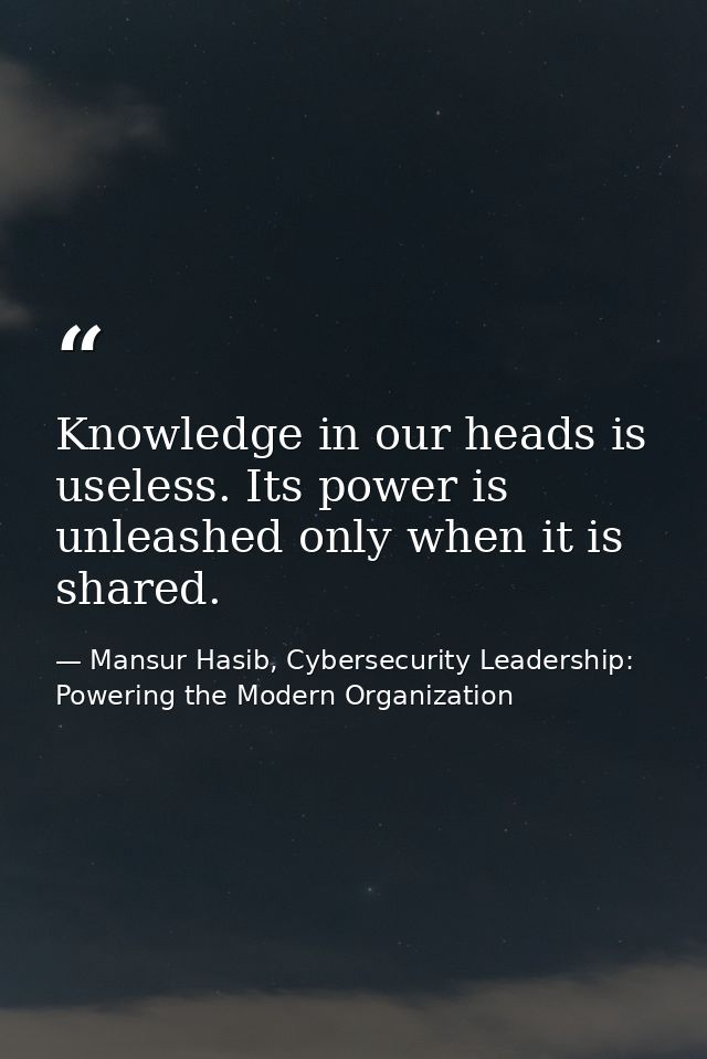 Knowledge in our heads is useless. Its power is unleashed only when it is shared. — Mansur Hasib, Cybersecurity Leadership: Powering the Modern Organization