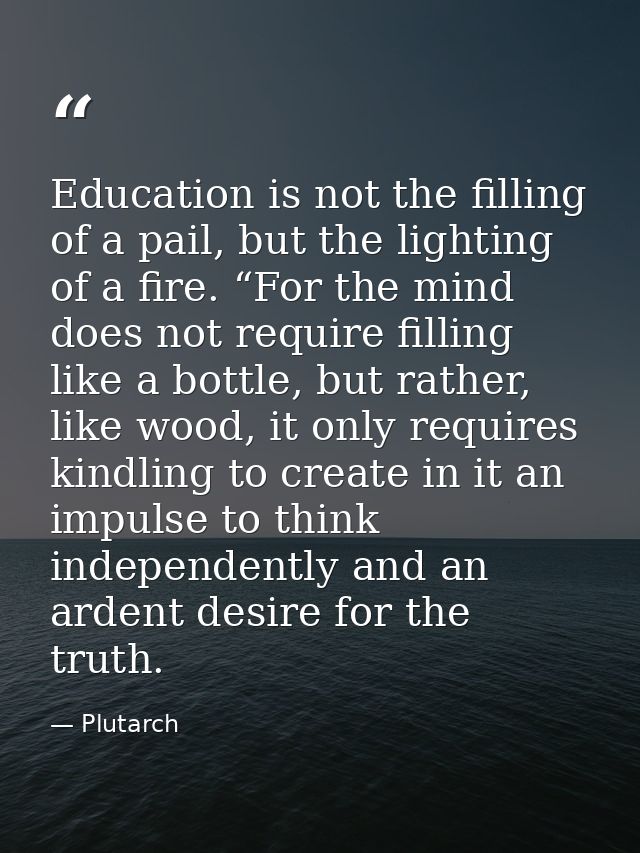Education is not the filling of a pail, but the lighting of a fire. “For the mind does not require filling like a bottle — Plutarch