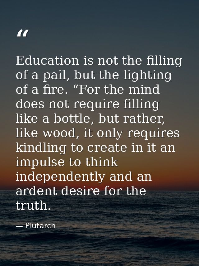 Education is not the filling of a pail, but the lighting of a fire. “For the mind does not require filling like a bottle — Plutarch