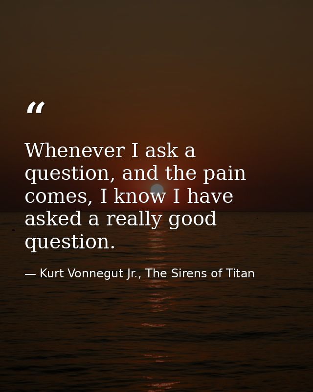 Whenever I ask a question, and the pain comes, I know I have asked a really good question. — Kurt Vonnegut Jr., The Sirens of Titan
