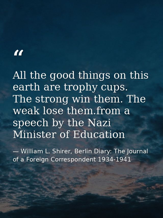 All the good things on this earth are trophy cups. The strong win them. The weak lose them.from a speech by the Nazi Min — William L. Shirer, Berlin Diary: The Journal of a Foreign Correspondent 1934-1941