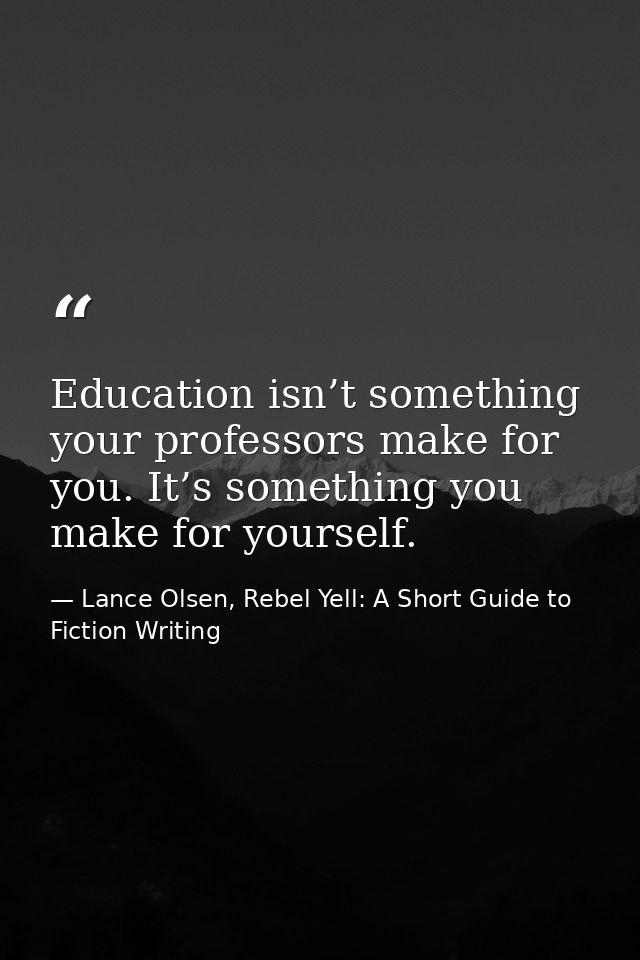 Education isn’t something your professors make for you. It’s something you make for yourself. — Lance Olsen, Rebel Yell: A Short Guide to Fiction Writing