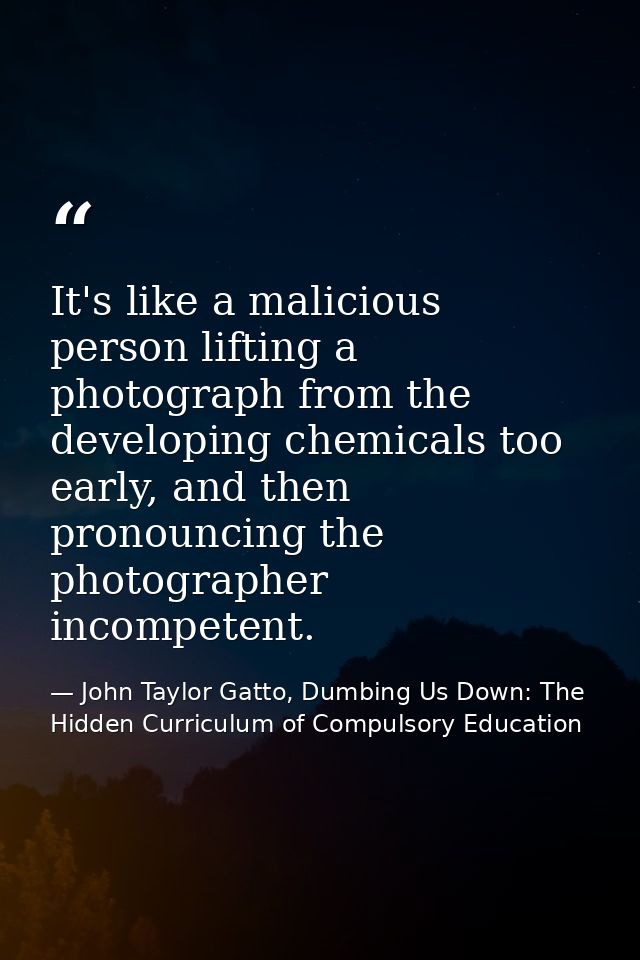 It's like a malicious person lifting a photograph from the developing chemicals too early, and then pronouncing the phot — John Taylor Gatto, Dumbing Us Down: The Hidden Curriculum of Compulsory Education