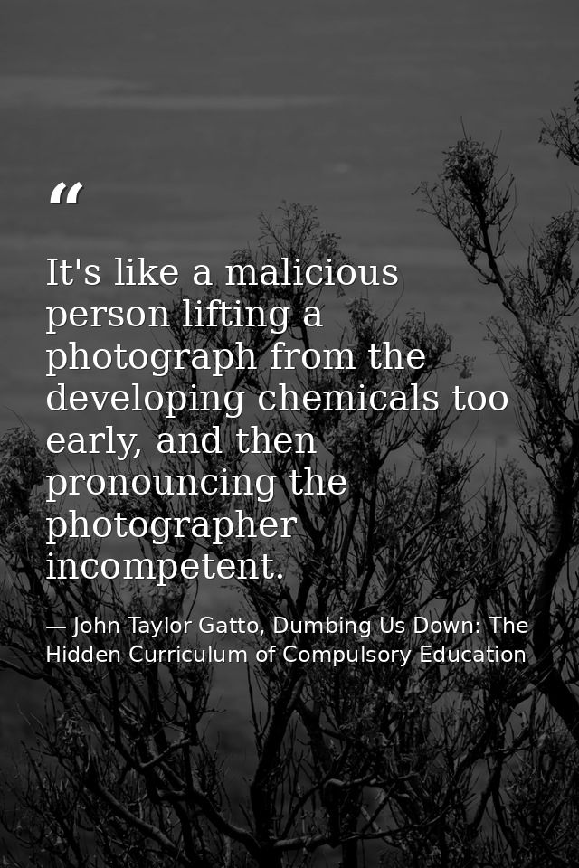 It's like a malicious person lifting a photograph from the developing chemicals too early, and then pronouncing the phot — John Taylor Gatto, Dumbing Us Down: The Hidden Curriculum of Compulsory Education