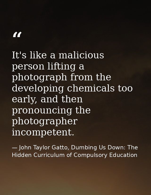 It's like a malicious person lifting a photograph from the developing chemicals too early, and then pronouncing the phot — John Taylor Gatto, Dumbing Us Down: The Hidden Curriculum of Compulsory Education