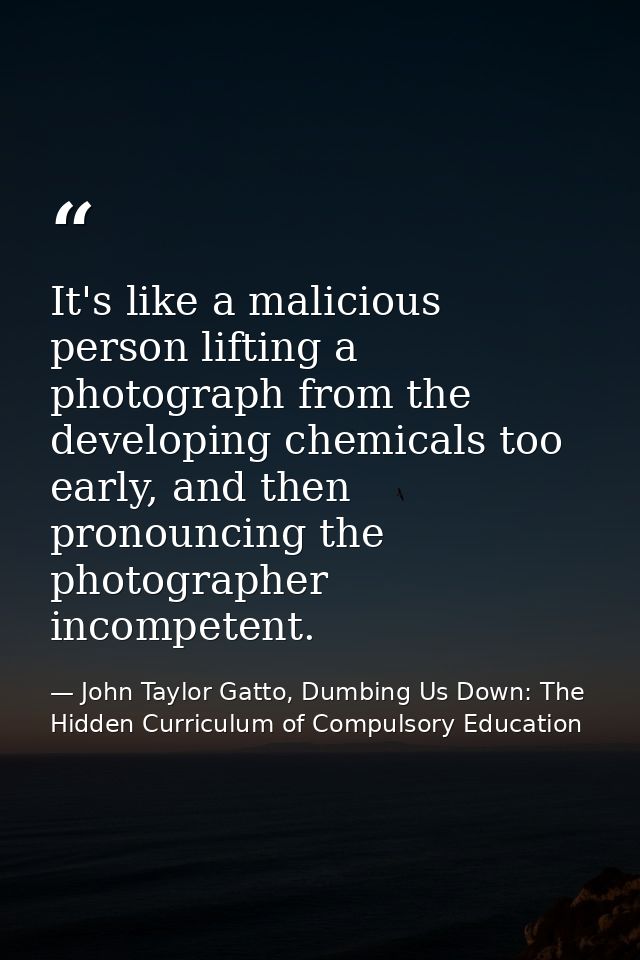 It's like a malicious person lifting a photograph from the developing chemicals too early, and then pronouncing the phot — John Taylor Gatto, Dumbing Us Down: The Hidden Curriculum of Compulsory Education