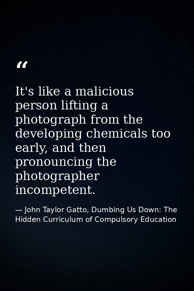 It's like a malicious person lifting a photograph from the developing chemicals too early, and then pronouncing the phot — John Taylor Gatto, Dumbing Us Down: The Hidden Curriculum of Compulsory Education