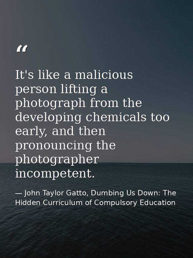It's like a malicious person lifting a photograph from the developing chemicals too early, and then pronouncing the phot — John Taylor Gatto, Dumbing Us Down: The Hidden Curriculum of Compulsory Education