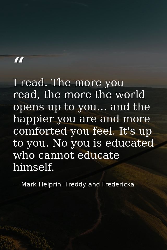 I read. The more you read, the more the world opens up to you... and the happier you are and more comforted you feel. It — Mark Helprin, Freddy and Fredericka