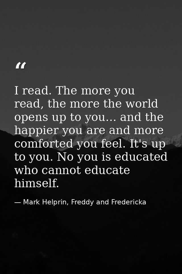 I read. The more you read, the more the world opens up to you... and the happier you are and more comforted you feel. It — Mark Helprin, Freddy and Fredericka