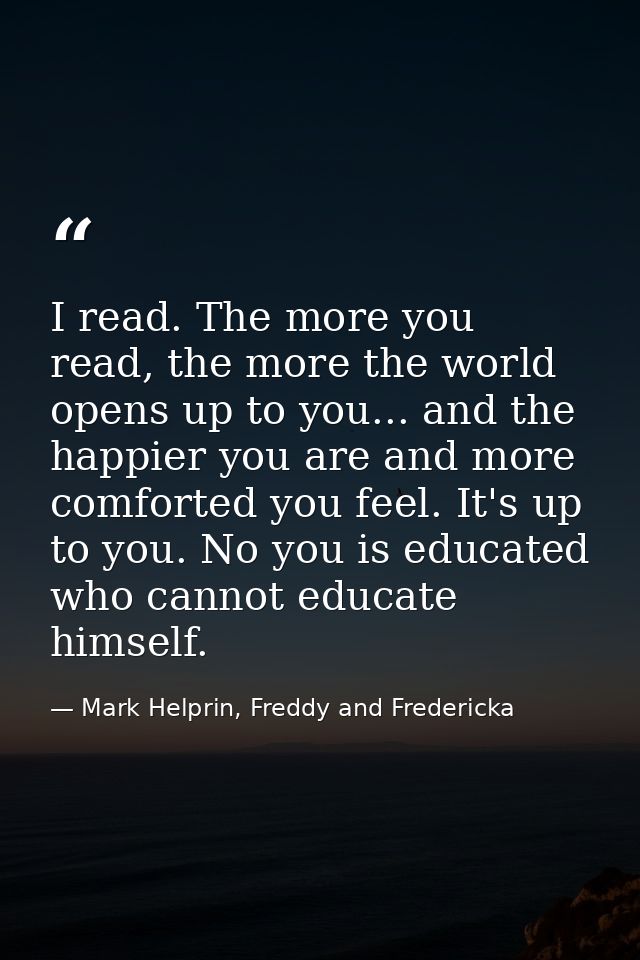 I read. The more you read, the more the world opens up to you... and the happier you are and more comforted you feel. It — Mark Helprin, Freddy and Fredericka