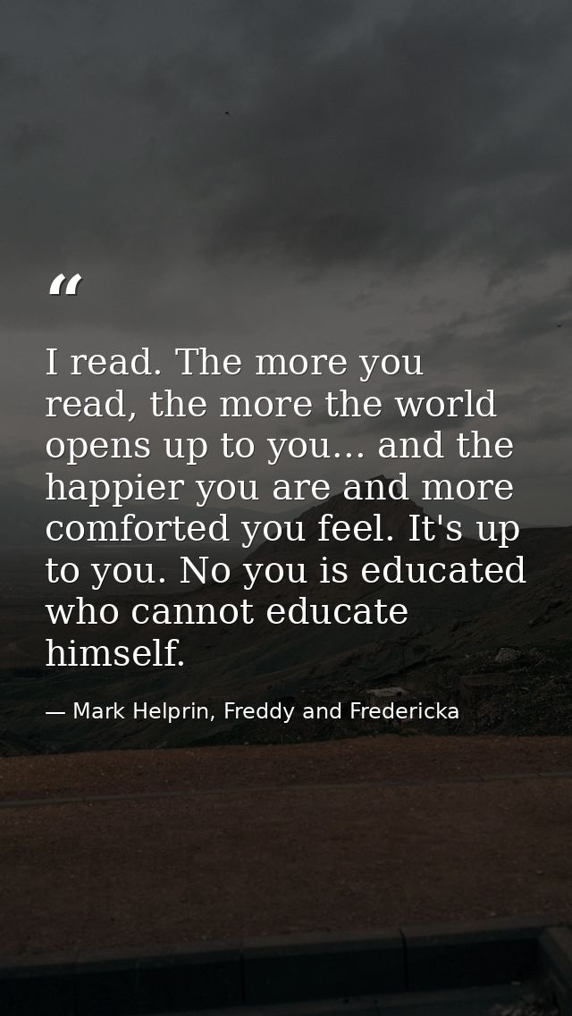 I read. The more you read, the more the world opens up to you... and the happier you are and more comforted you feel. It — Mark Helprin, Freddy and Fredericka