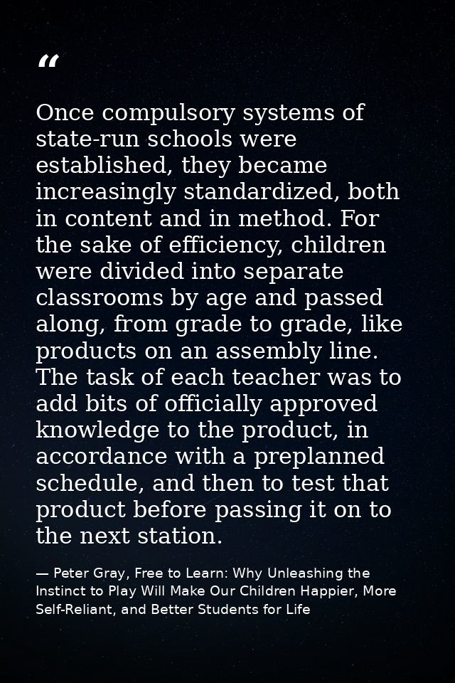 Once compulsory systems of state-run schools were established, they became increasingly standardized, both in content an — Peter Gray, Free to Learn: Why Unleashing the Instinct to Play Will Make Our Children Happier, More Self-Reliant, and Better Students for Life